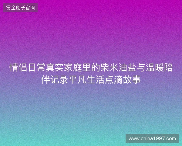 情侣日常真实家庭里的柴米油盐与温暖陪伴记录平凡生活点滴故事 情侣日常真实家庭里的柴米油盐与温暖陪伴记录平凡生活点滴故事